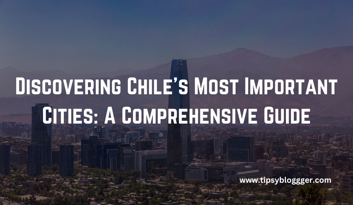 Discovering Chile’s: The Most Important Cities In Chile To Visit In 2023